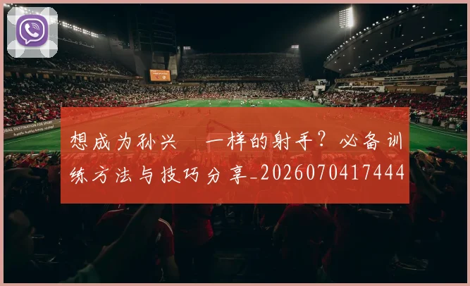 想成为孙兴慜一样的射手?必备训练方法与技巧分享_20260704174445_20260724074232