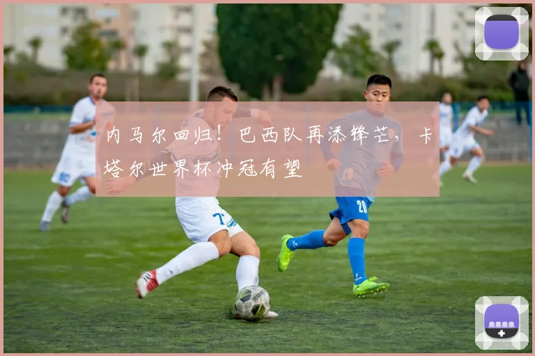 内马尔回归！巴西队再添锋芒，卡塔尔世界杯冲冠有望