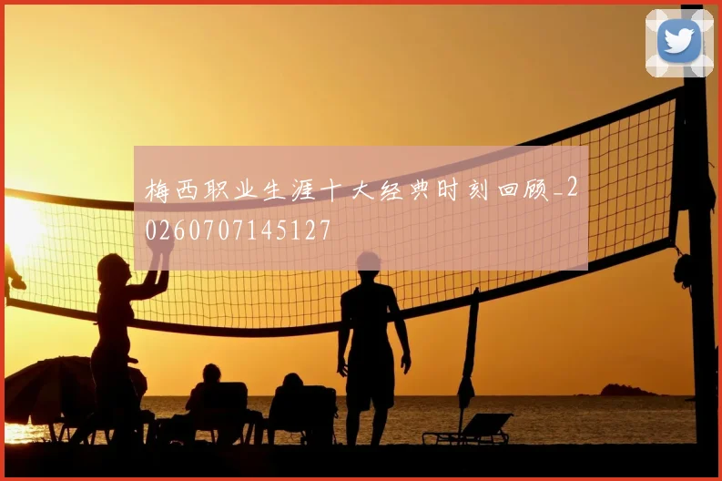 梅西职业生涯十大经典时刻回顾_20260707145127