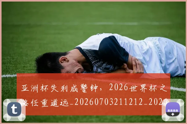 亚洲杯失利成警钟，2026世界杯之路任重道远_20260703211212_20260716193715