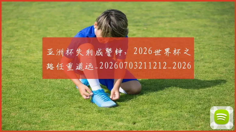 亚洲杯失利成警钟，2026世界杯之路任重道远_20260703211212_20260716193715