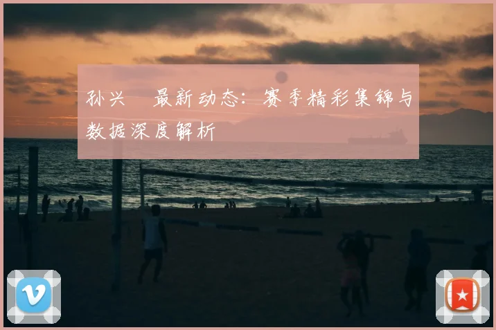 孙兴慜最新动态：赛季精彩集锦与数据深度解析