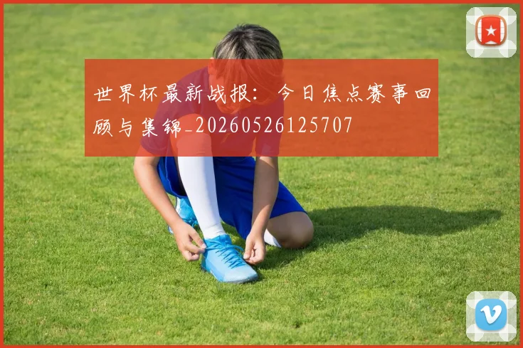世界杯最新战报：今日焦点赛事回顾与集锦_20260526125707