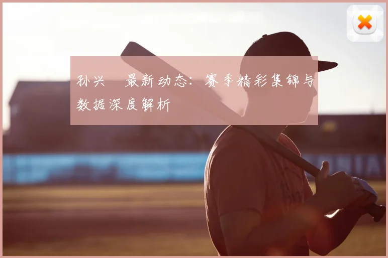 孙兴慜最新动态：赛季精彩集锦与数据深度解析