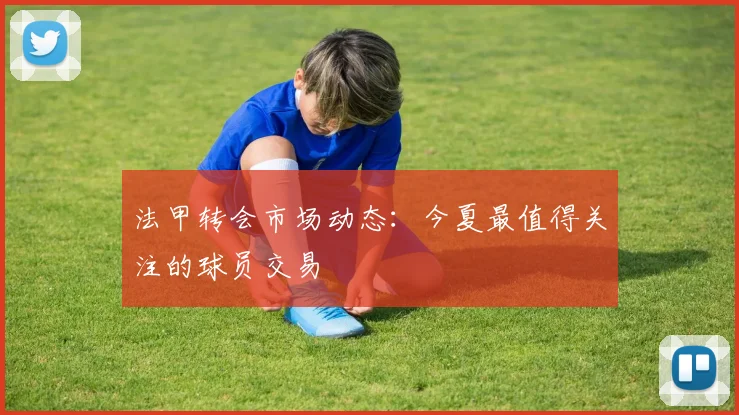 法甲转会市场动态：今夏最值得关注的球员交易