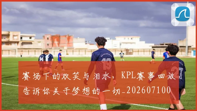 赛场下的欢笑与泪水，KPL赛事回放告诉你关于梦想的一切_20260710014331