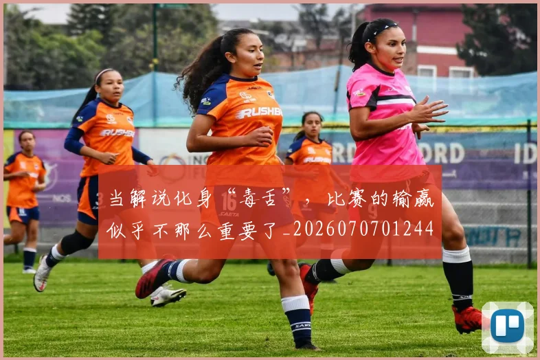 当解说化身“毒舌”，比赛的输赢似乎不那么重要了_20260707012449_20260722155821