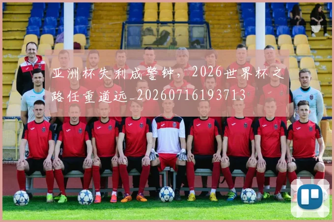 亚洲杯失利成警钟，2026世界杯之路任重道远_20260716193713