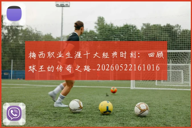 梅西职业生涯十大经典时刻:回顾球王的传奇之路_20260522161016