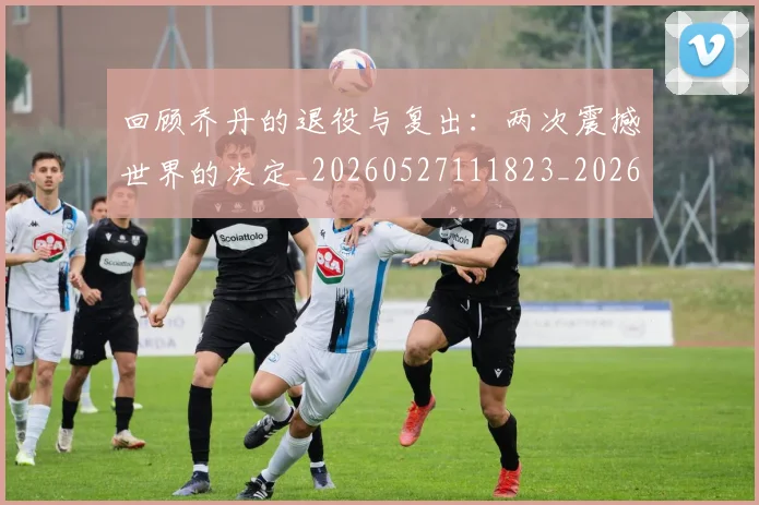 回顾乔丹的退役与复出：两次震撼世界的决定_20260527111823_20260703222616