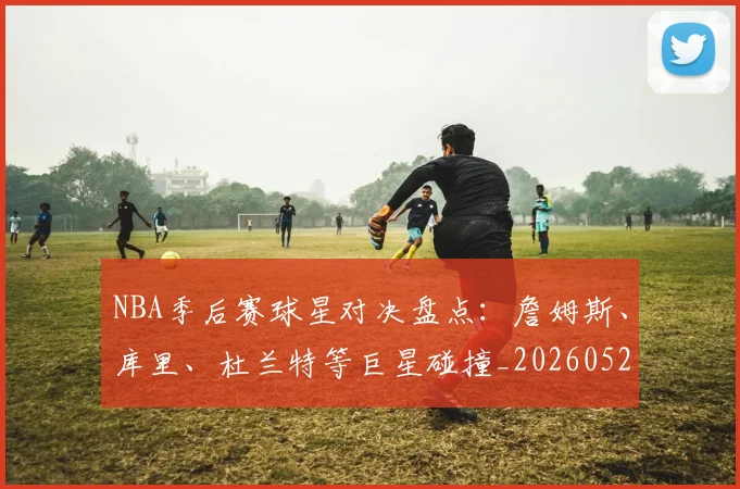 NBA季后赛球星对决盘点：詹姆斯、库里、杜兰特等巨星碰撞_20260526125443_20260702194656