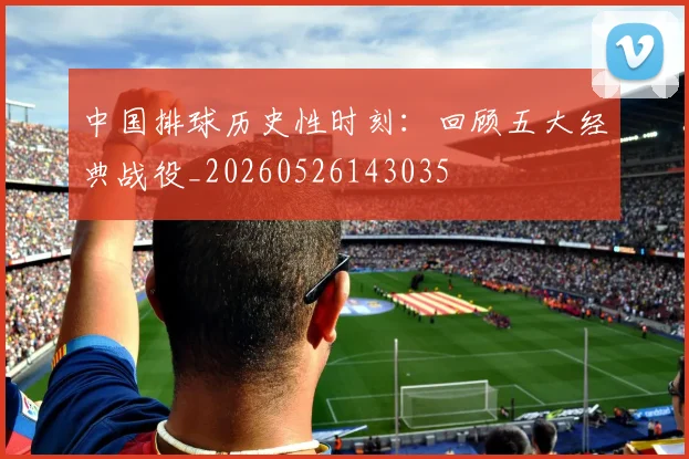 中国排球历史性时刻：回顾五大经典战役_20260526143035