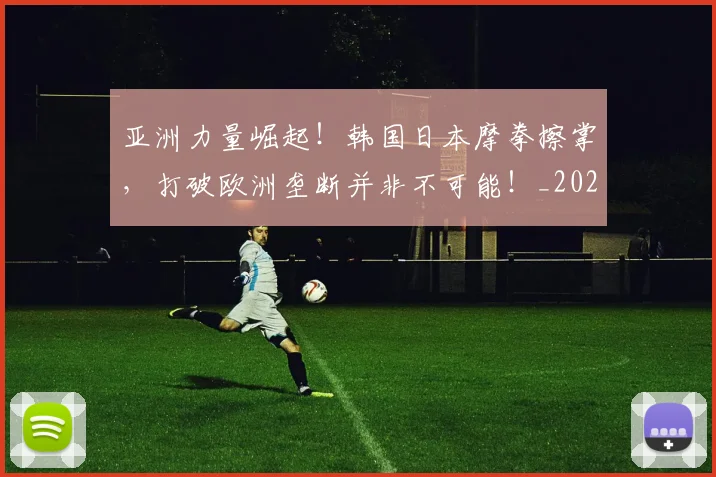 亚洲力量崛起！韩国日本摩拳擦掌，打破欧洲垄断并非不可能！_20260703211045
