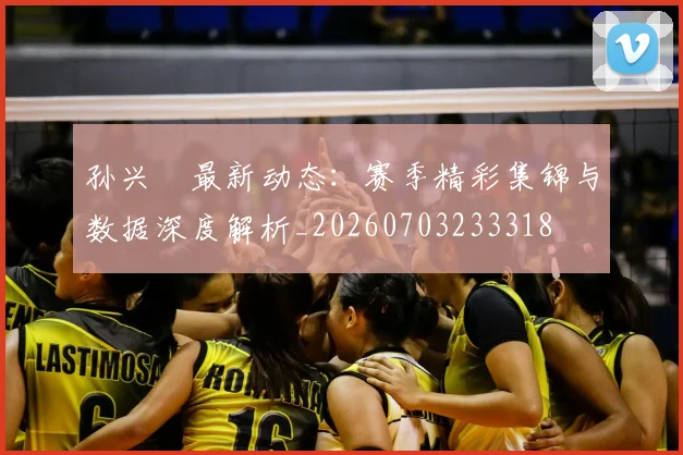 孙兴慜最新动态：赛季精彩集锦与数据深度解析_20260703233318