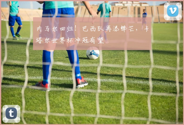 内马尔回归！巴西队再添锋芒，卡塔尔世界杯冲冠有望