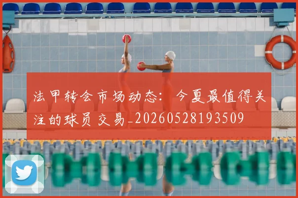 法甲转会市场动态：今夏最值得关注的球员交易_20260528193509