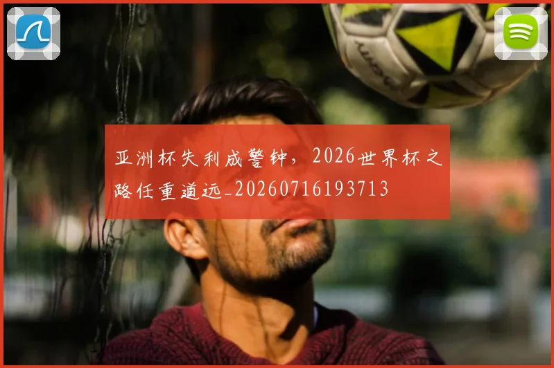 亚洲杯失利成警钟，2026世界杯之路任重道远_20260716193713
