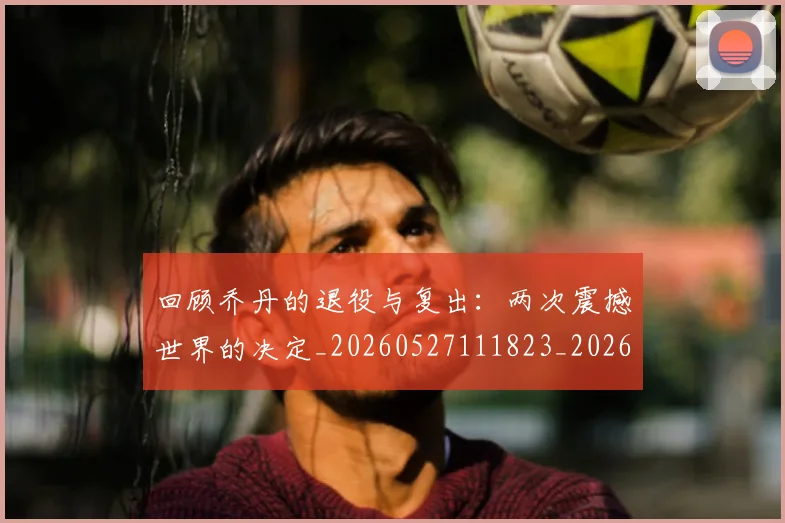 回顾乔丹的退役与复出：两次震撼世界的决定_20260527111823_20260719160741