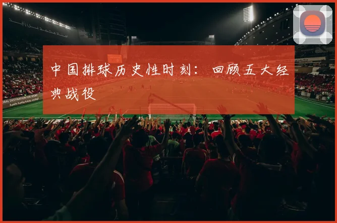 中国排球历史性时刻：回顾五大经典战役